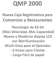 QMP 2000 Nueva Caja Registradora para
Comercios y Restaurantes -Tecnología de 32-bit (Más Velocidad, Más Capacidad)
-Nuevo y Moderno display LCD con RetriIluminación
-Multi-línea para el Operador
- 2-lineas para Cliente
- Carga Fácil de papel
